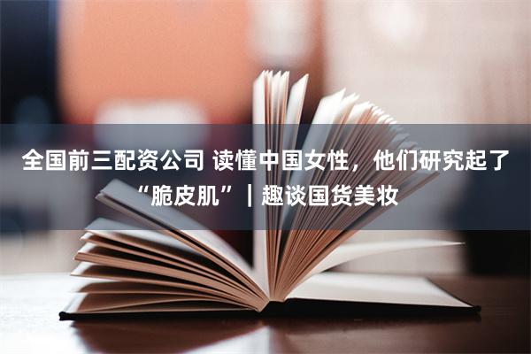全国前三配资公司 读懂中国女性，他们研究起了“脆皮肌”｜趣谈国货美妆