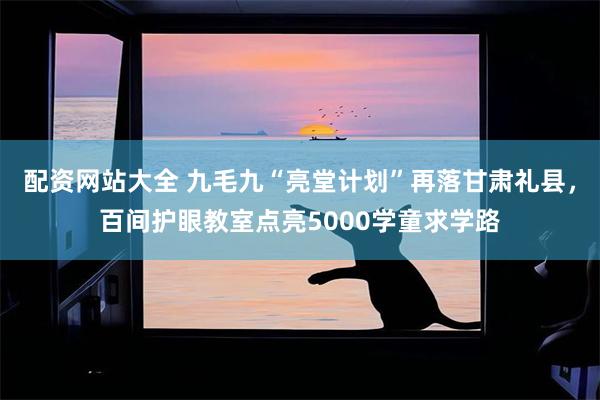 配资网站大全 九毛九“亮堂计划”再落甘肃礼县，百间护眼教室点亮5000学童求学路