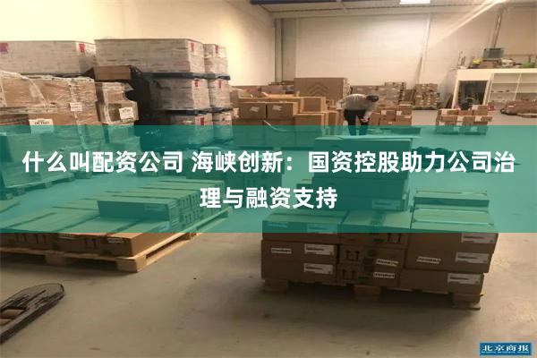 什么叫配资公司 海峡创新：国资控股助力公司治理与融资支持