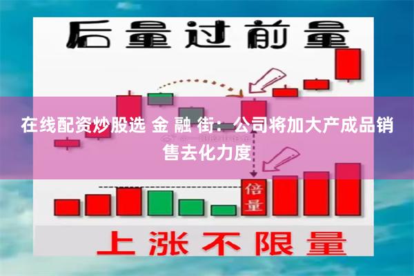 在线配资炒股选 金 融 街：公司将加大产成品销售去化力度