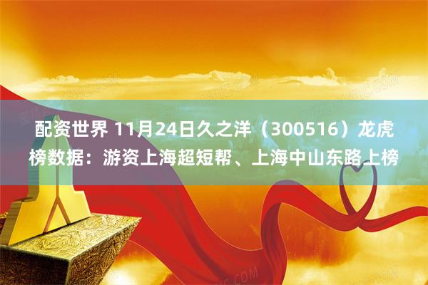 配资世界 11月24日久之洋（300516）龙虎榜数据：游资上海超短帮、上海中山东路上榜