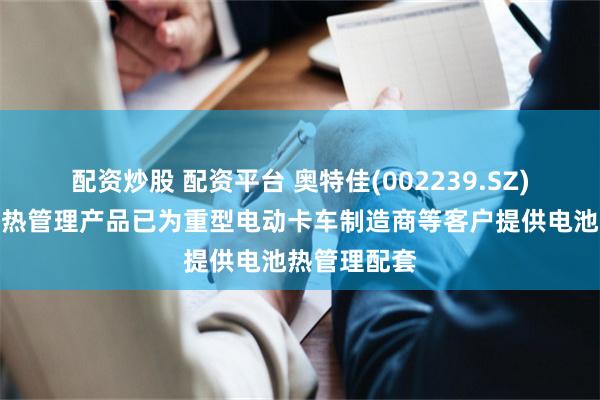 配资炒股 配资平台 奥特佳(002239.SZ)：目前储能热管理产品已为重型电动卡车制造商等客户提供电池热管理配套