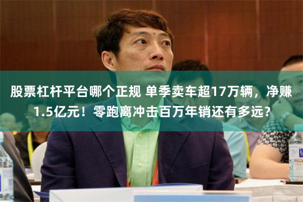 股票杠杆平台哪个正规 单季卖车超17万辆，净赚1.5亿元！零跑离冲击百万年销还有多远？