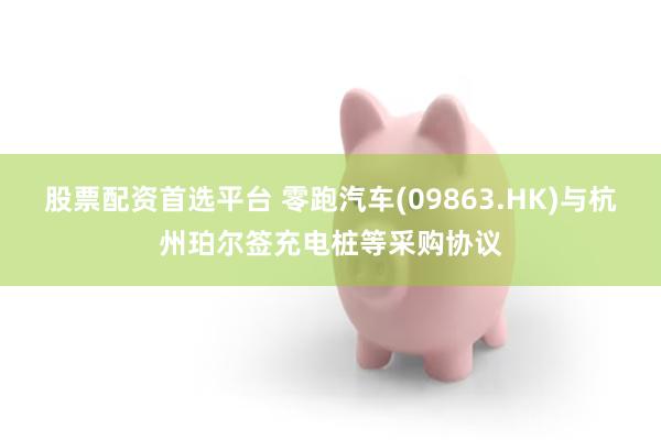 股票配资首选平台 零跑汽车(09863.HK)与杭州珀尔签充电桩等采购协议
