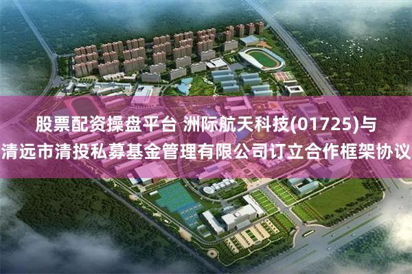 股票配资操盘平台 洲际航天科技(01725)与清远市清投私募基金管理有限公司订立合作框架协议