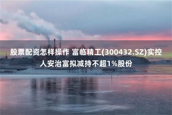 股票配资怎样操作 富临精工(300432.SZ)实控人安治富拟减持不超1%股份