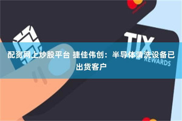 配资网上炒股平台 捷佳伟创：半导体清洗设备已出货客户