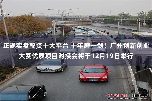 正规实盘配资十大平台 十年磨一剑！广州创新创业大赛优质项目对接会将于12月19日举行