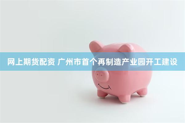网上期货配资 广州市首个再制造产业园开工建设