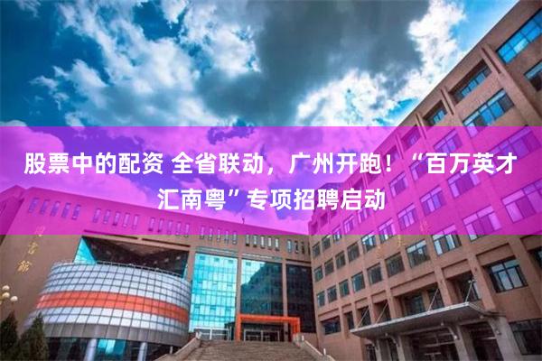 股票中的配资 全省联动，广州开跑！“百万英才汇南粤”专项招聘启动