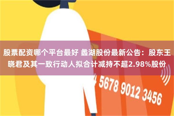 股票配资哪个平台最好 蠡湖股份最新公告：股东王晓君及其一致行动人拟合计减持不超2.98%股份