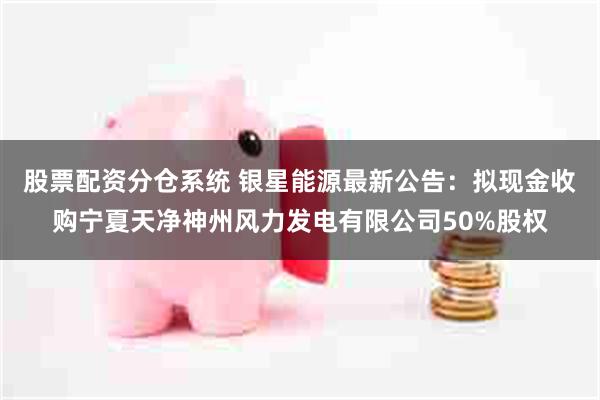 股票配资分仓系统 银星能源最新公告：拟现金收购宁夏天净神州风力发电有限公司50%股权
