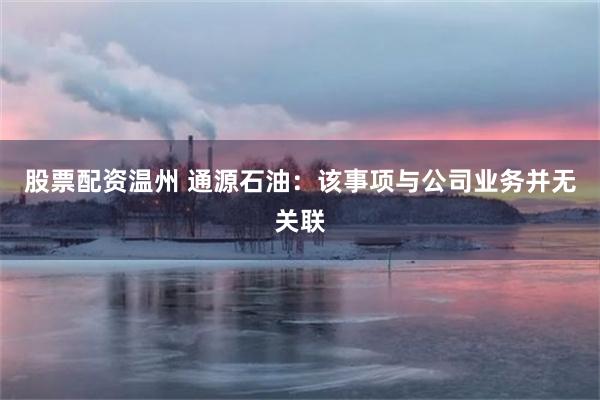 股票配资温州 通源石油:该事项与公司业务并无关联