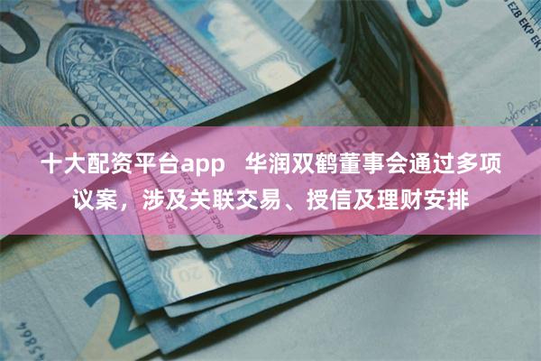 十大配资平台app   华润双鹤董事会通过多项议案，涉及关联交易、授信及理财安排