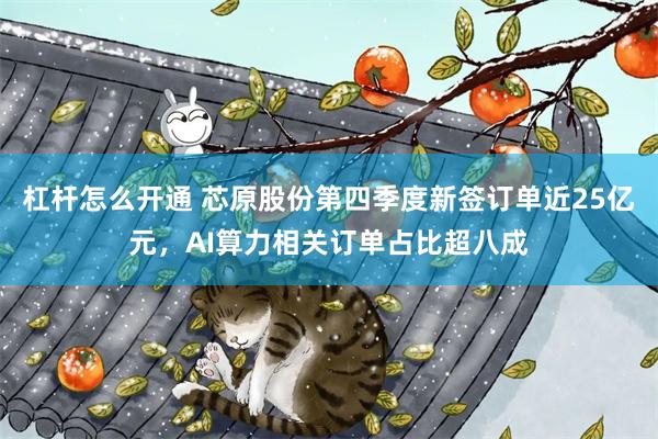 杠杆怎么开通 芯原股份第四季度新签订单近25亿元，AI算力相关订单占比超八成