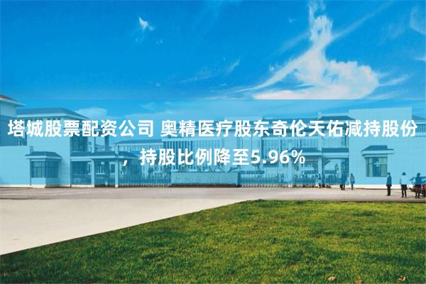 塔城股票配资公司 奥精医疗股东奇伦天佑减持股份，持股比例降至5.96%