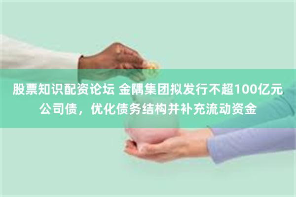 股票知识配资论坛 金隅集团拟发行不超100亿元公司债，优化债务结构并补充流动资金