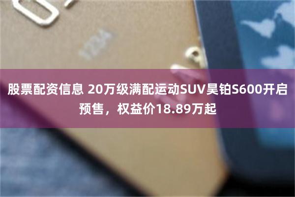 股票配资信息 20万级满配运动SUV昊铂S600开启预售，权益价18.89万起
