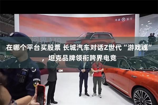 在哪个平台买股票 长城汽车对话Z世代“游戏魂”，坦克品牌领衔跨界电竞