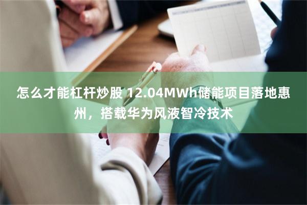 怎么才能杠杆炒股 12.04MWh储能项目落地惠州，搭载华为风液智冷技术