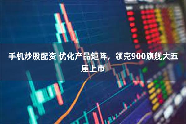 手机炒股配资 优化产品矩阵，领克900旗舰大五座上市