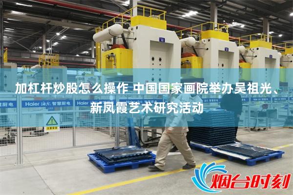 加杠杆炒股怎么操作 中国国家画院举办吴祖光、新凤霞艺术研究活动
