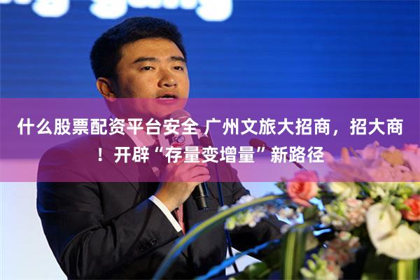 什么股票配资平台安全 广州文旅大招商，招大商！开辟“存量变增量”新路径