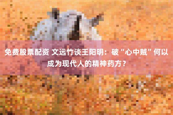 免费股票配资 文远竹谈王阳明:破“心中贼”何以成为现代人的精神药方?