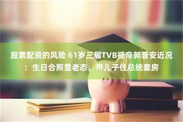 股票配资的风险 61岁三届TVB视帝郭晋安近况：生日合照显老态，带儿子住总统套房