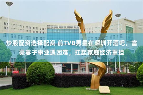 炒股配资选择配资 前TVB男星在深圳开酒吧，富豪妻子事业遇困难，扛起家庭经济重担