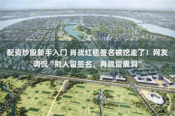 配资炒股新手入门 肖战红毯签名被挖走了!网友调侃“别人留签名,肖战留黑洞”