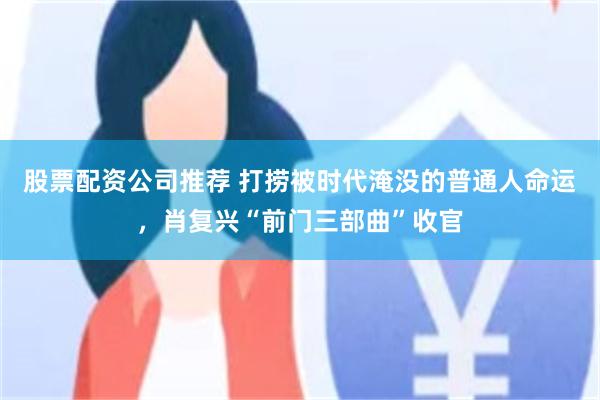 股票配资公司推荐 打捞被时代淹没的普通人命运，肖复兴“前门三部曲”收官
