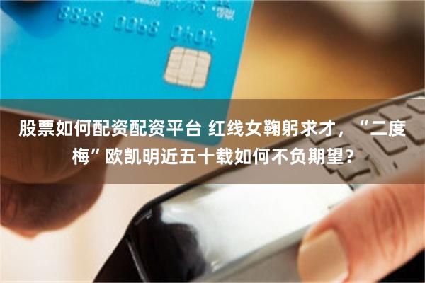 股票如何配资配资平台 红线女鞠躬求才，“二度梅”欧凯明近五十载如何不负期望？
