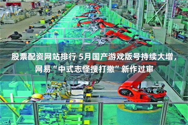 股票配资网站排行 5月国产游戏版号持续大增，网易“中式志怪搜打撤”新作过审
