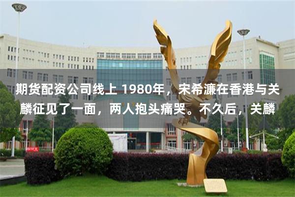 期货配资公司线上 1980年,宋希濂在香港与关麟征见了一面,两人抱头痛哭。不久后,关麟