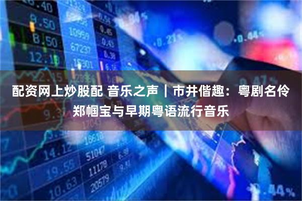 配资网上炒股配 音乐之声｜市井偕趣：粤剧名伶郑帼宝与早期粤语流行音乐