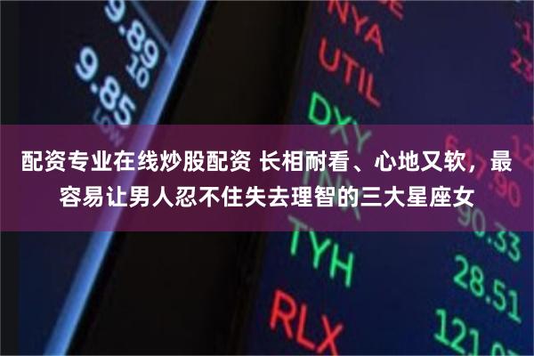 配资专业在线炒股配资 长相耐看、心地又软，最容易让男人忍不住失去理智的三大星座女