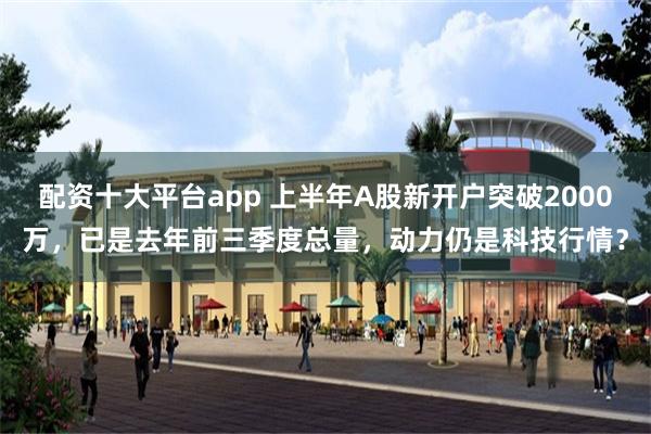 配资十大平台app 上半年A股新开户突破2000万，已是去年前三季度总量，动力仍是科技行情？