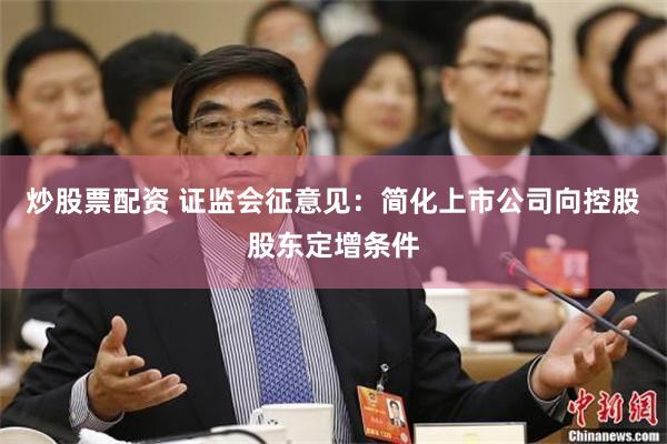 炒股票配资 证监会征意见：简化上市公司向控股股东定增条件