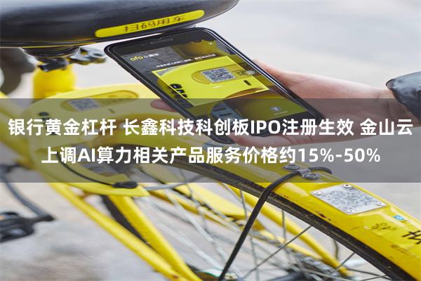 银行黄金杠杆 长鑫科技科创板IPO注册生效 金山云上调AI算力相关产品服务价格约15%-50%