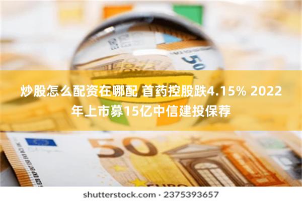 炒股怎么配资在哪配 首药控股跌4.15% 2022年上市募15亿中信建投保荐