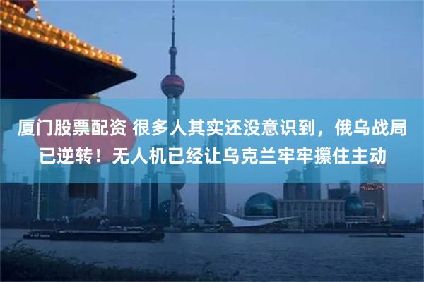 厦门股票配资 很多人其实还没意识到，俄乌战局已逆转！无人机已经让乌克兰牢牢攥住主动