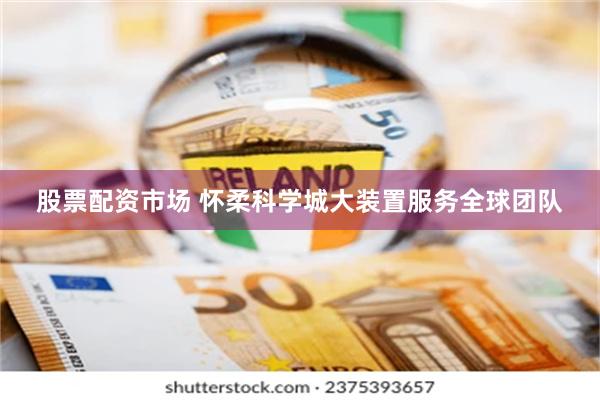 股票配资市场 怀柔科学城大装置服务全球团队