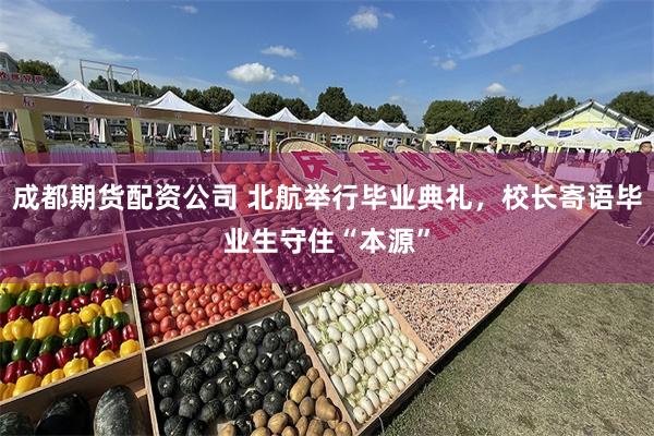 成都期货配资公司 北航举行毕业典礼，校长寄语毕业生守住“本源”