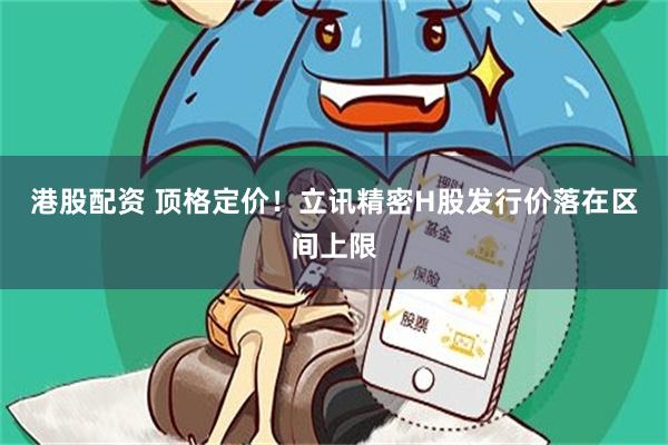 港股配资 顶格定价!立讯精密H股发行价落在区间上限