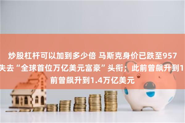 炒股杠杆可以加到多少倍 马斯克身价已跌至9570亿美元，失去“全球首位万亿美元富豪”头衔；此前曾飙升到1.4万亿美元