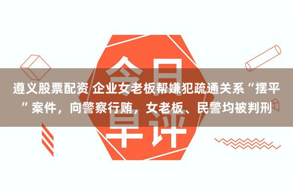 遵义股票配资 企业女老板帮嫌犯疏通关系“摆平”案件，向警察行贿，女老板、民警均被判刑