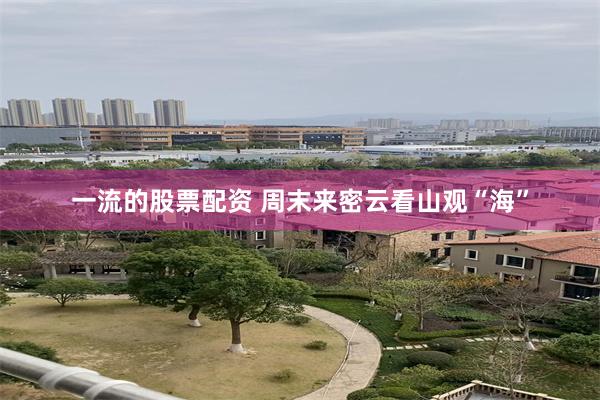 一流的股票配资 周末来密云看山观“海”