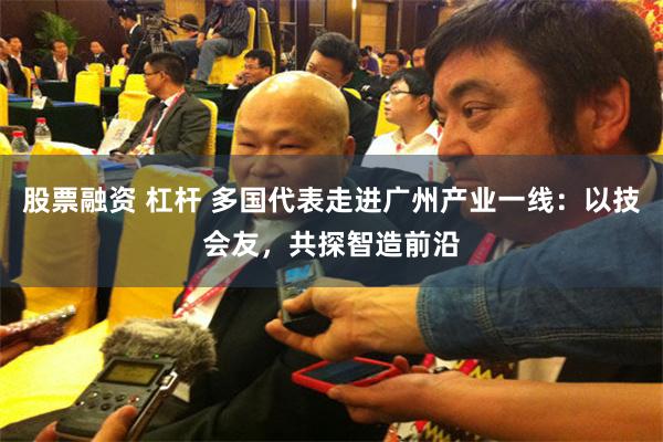 股票融资 杠杆 多国代表走进广州产业一线:以技会友,共探智造前沿