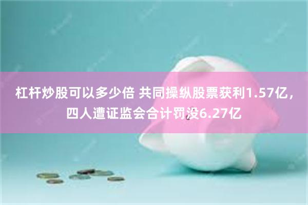 杠杆炒股可以多少倍 共同操纵股票获利1.57亿,四人遭证监会合计罚没6.27亿